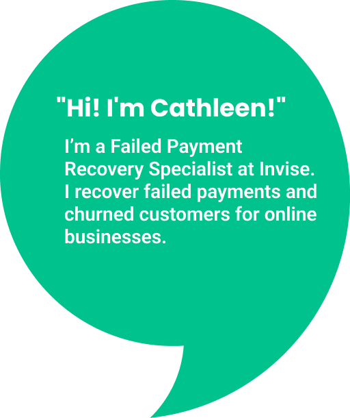 Cathleen introduction:
Hi! I'm Cathleen. I'm a Failed Payment Recovery Specialist at Invise. I recover failed payments and churned customers for online businesses